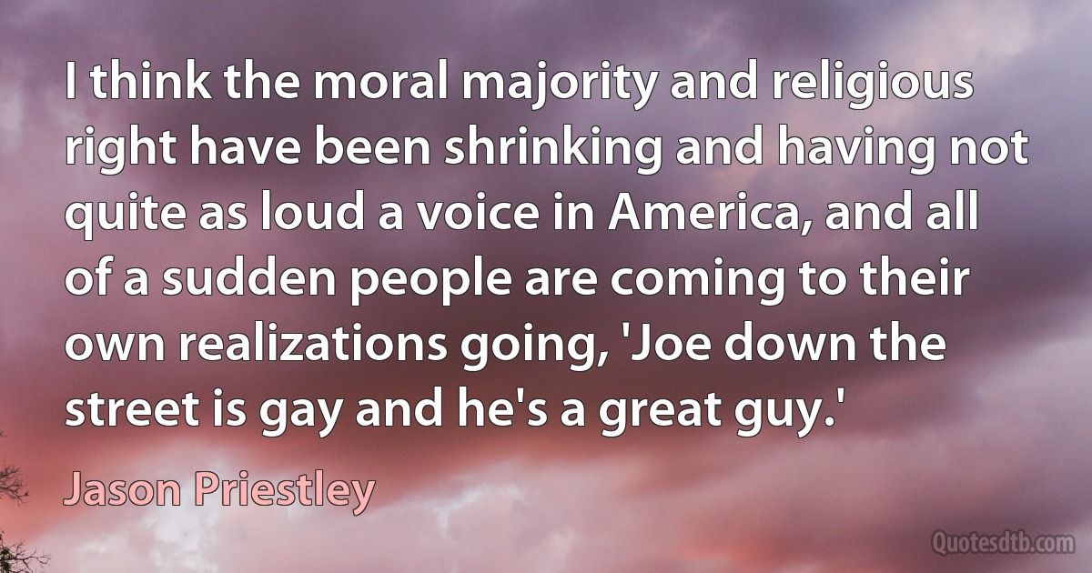 I think the moral majority and religious right have been shrinking and having not quite as loud a voice in America, and all of a sudden people are coming to their own realizations going, 'Joe down the street is gay and he's a great guy.' (Jason Priestley)