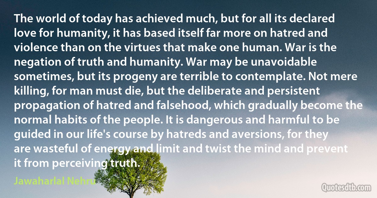 The world of today has achieved much, but for all its declared love for humanity, it has based itself far more on hatred and violence than on the virtues that make one human. War is the negation of truth and humanity. War may be unavoidable sometimes, but its progeny are terrible to contemplate. Not mere killing, for man must die, but the deliberate and persistent propagation of hatred and falsehood, which gradually become the normal habits of the people. It is dangerous and harmful to be guided in our life's course by hatreds and aversions, for they are wasteful of energy and limit and twist the mind and prevent it from perceiving truth. (Jawaharlal Nehru)