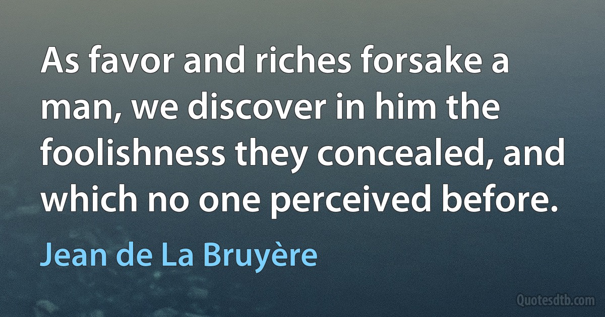 As favor and riches forsake a man, we discover in him the foolishness they concealed, and which no one perceived before. (Jean de La Bruyère)