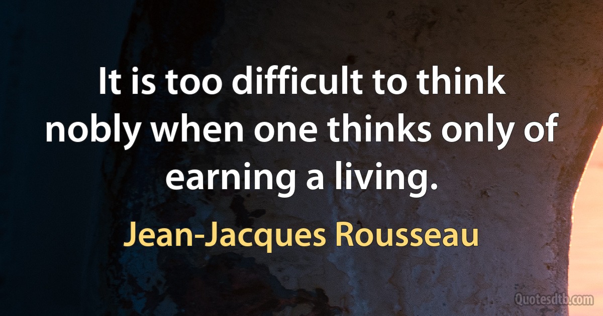 It is too difficult to think nobly when one thinks only of earning a living. (Jean-Jacques Rousseau)