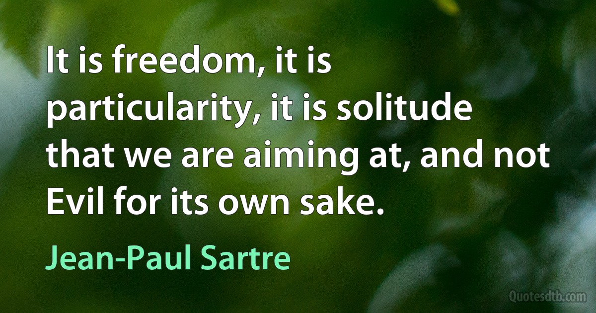 It is freedom, it is particularity, it is solitude that we are aiming at, and not Evil for its own sake. (Jean-Paul Sartre)