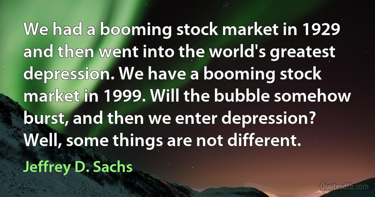 We had a booming stock market in 1929 and then went into the world's greatest depression. We have a booming stock market in 1999. Will the bubble somehow burst, and then we enter depression? Well, some things are not different. (Jeffrey D. Sachs)