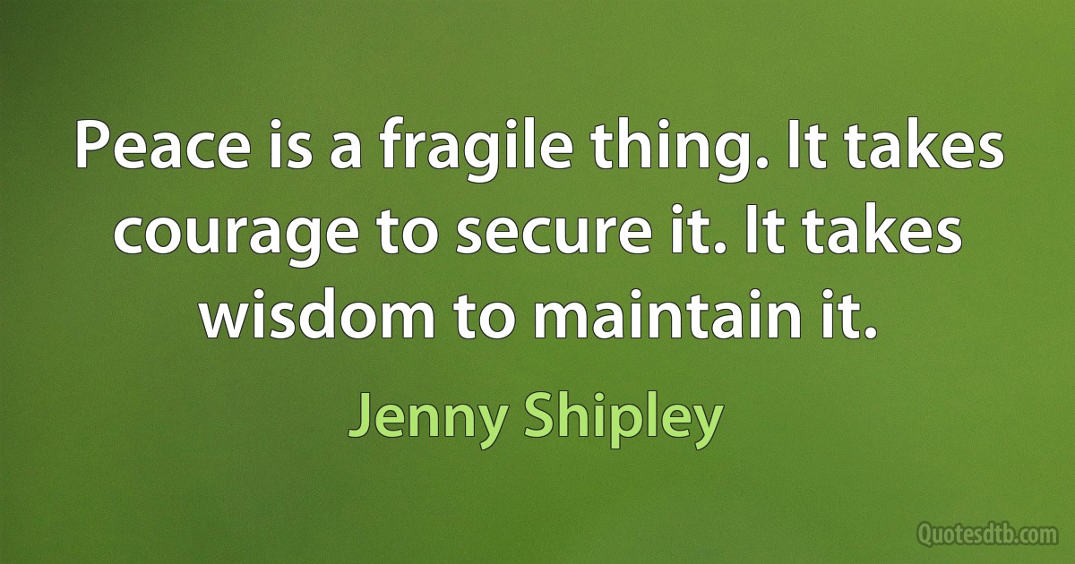 Peace is a fragile thing. It takes courage to secure it. It takes wisdom to maintain it. (Jenny Shipley)