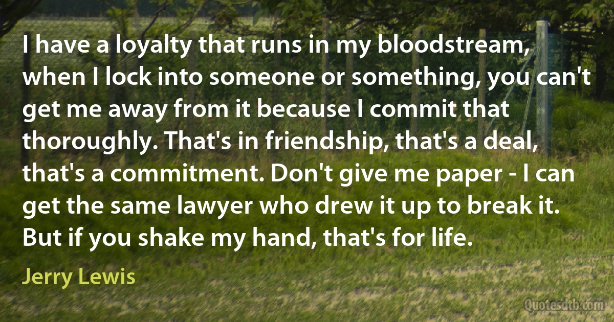 I have a loyalty that runs in my bloodstream, when I lock into someone or something, you can't get me away from it because I commit that thoroughly. That's in friendship, that's a deal, that's a commitment. Don't give me paper - I can get the same lawyer who drew it up to break it. But if you shake my hand, that's for life. (Jerry Lewis)