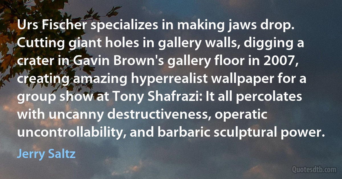 Urs Fischer specializes in making jaws drop. Cutting giant holes in gallery walls, digging a crater in Gavin Brown's gallery floor in 2007, creating amazing hyperrealist wallpaper for a group show at Tony Shafrazi: It all percolates with uncanny destructiveness, operatic uncontrollability, and barbaric sculptural power. (Jerry Saltz)