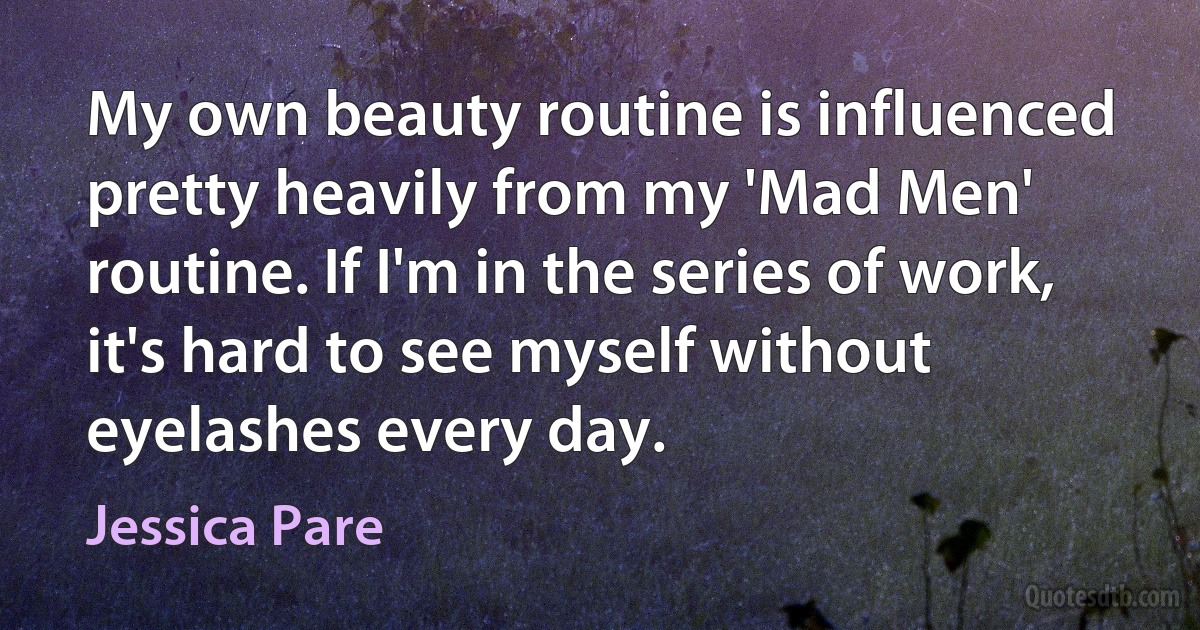 My own beauty routine is influenced pretty heavily from my 'Mad Men' routine. If I'm in the series of work, it's hard to see myself without eyelashes every day. (Jessica Pare)