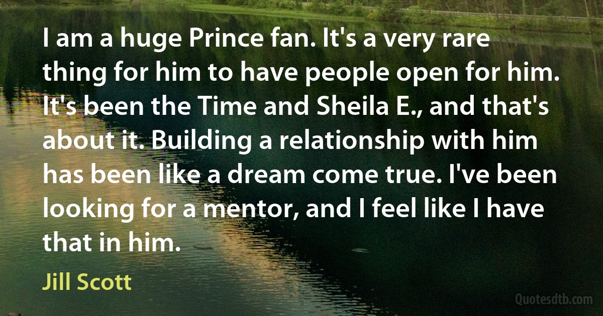 I am a huge Prince fan. It's a very rare thing for him to have people open for him. It's been the Time and Sheila E., and that's about it. Building a relationship with him has been like a dream come true. I've been looking for a mentor, and I feel like I have that in him. (Jill Scott)