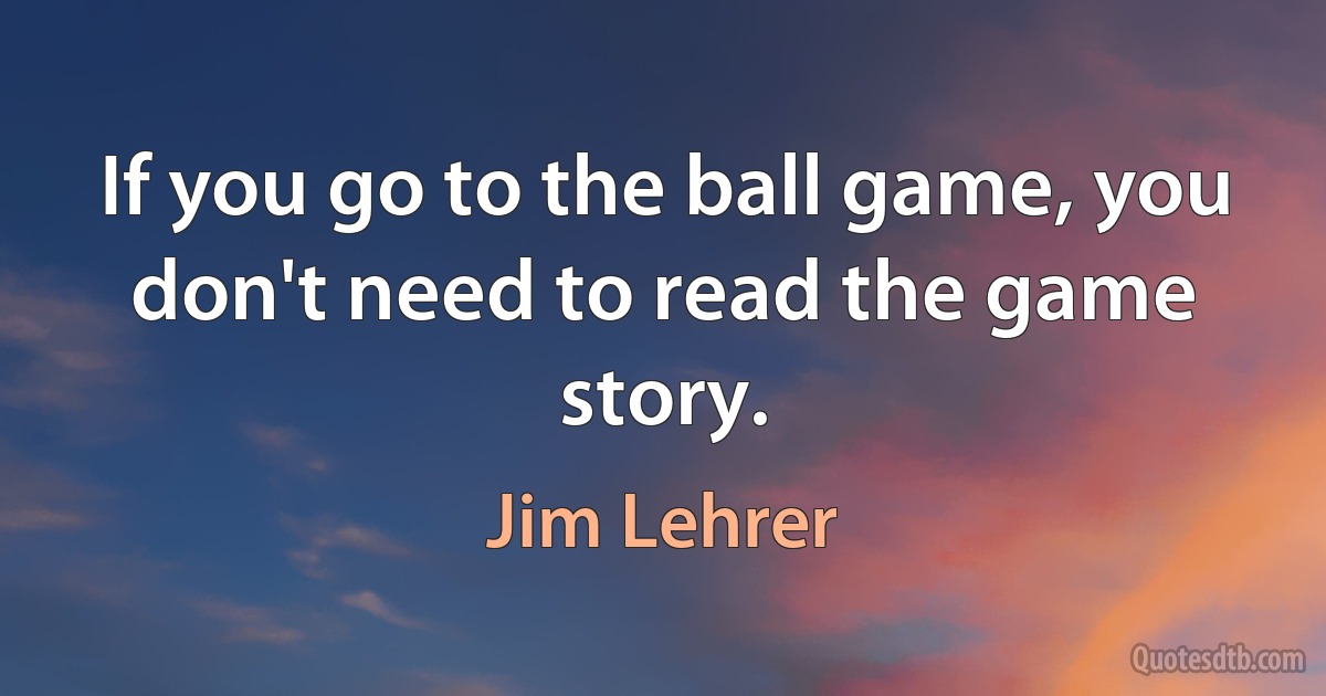 If you go to the ball game, you don't need to read the game story. (Jim Lehrer)