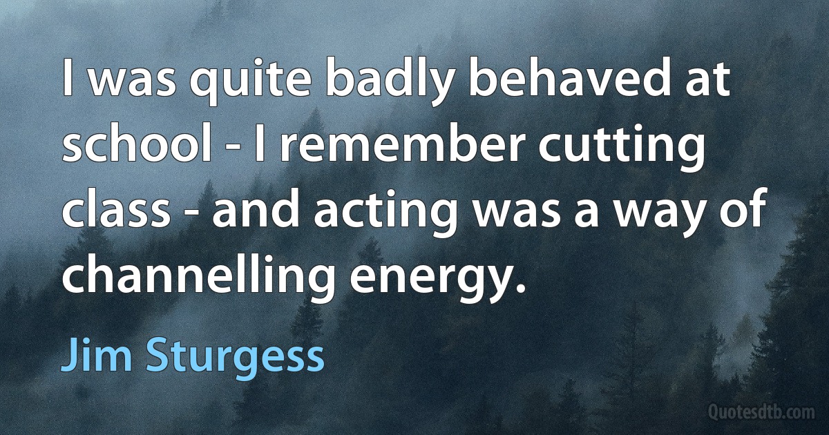 I was quite badly behaved at school - I remember cutting class - and acting was a way of channelling energy. (Jim Sturgess)