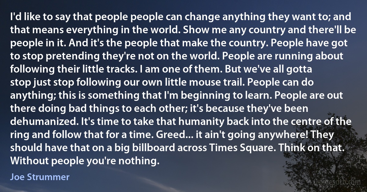 I'd like to say that people people can change anything they want to; and that means everything in the world. Show me any country and there'll be people in it. And it's the people that make the country. People have got to stop pretending they're not on the world. People are running about following their little tracks. I am one of them. But we've all gotta stop just stop following our own little mouse trail. People can do anything; this is something that I'm beginning to learn. People are out there doing bad things to each other; it's because they've been dehumanized. It's time to take that humanity back into the centre of the ring and follow that for a time. Greed... it ain't going anywhere! They should have that on a big billboard across Times Square. Think on that. Without people you're nothing. (Joe Strummer)