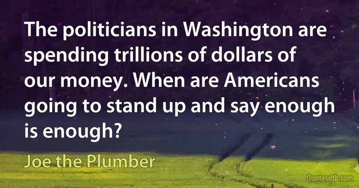 The politicians in Washington are spending trillions of dollars of our money. When are Americans going to stand up and say enough is enough? (Joe the Plumber)