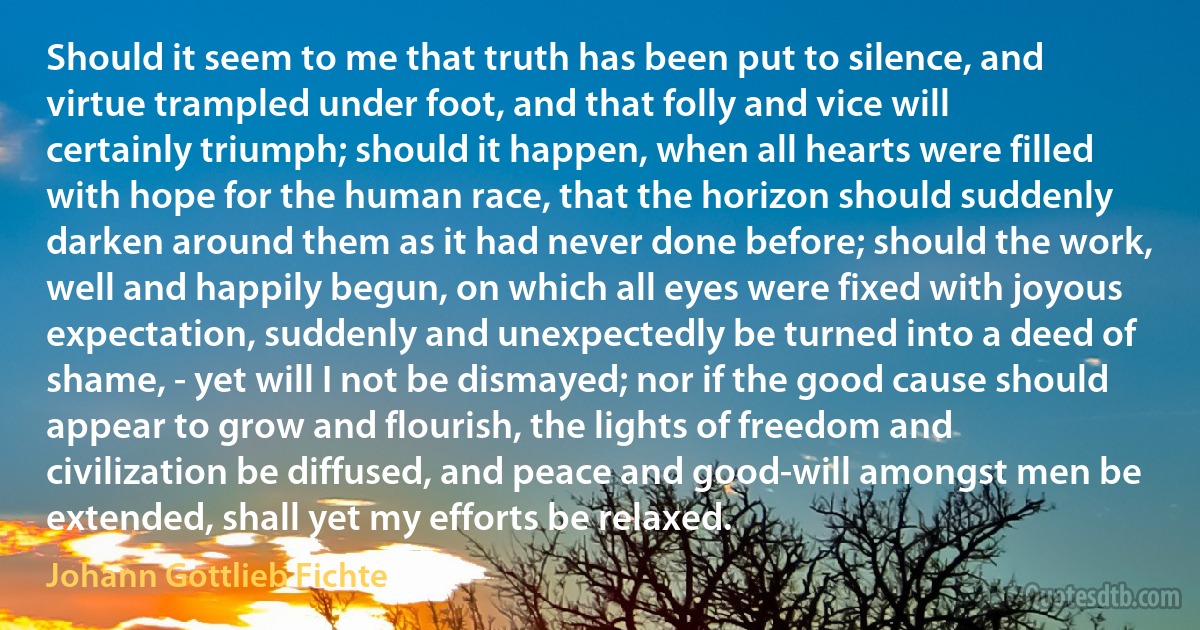 Should it seem to me that truth has been put to silence, and virtue trampled under foot, and that folly and vice will certainly triumph; should it happen, when all hearts were filled with hope for the human race, that the horizon should suddenly darken around them as it had never done before; should the work, well and happily begun, on which all eyes were fixed with joyous expectation, suddenly and unexpectedly be turned into a deed of shame, - yet will I not be dismayed; nor if the good cause should appear to grow and flourish, the lights of freedom and civilization be diffused, and peace and good-will amongst men be extended, shall yet my efforts be relaxed. (Johann Gottlieb Fichte)