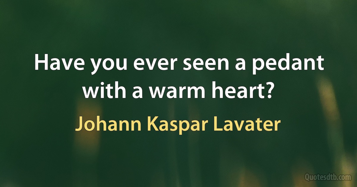 Have you ever seen a pedant with a warm heart? (Johann Kaspar Lavater)