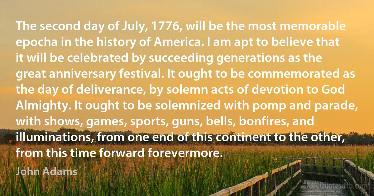 The second day of July, 1776, will be the most memorable epocha in the history of America. I am apt to believe that it will be celebrated by succeeding generations as the great anniversary festival. It ought to be commemorated as the day of deliverance, by solemn acts of devotion to God Almighty. It ought to be solemnized with pomp and parade, with shows, games, sports, guns, bells, bonfires, and illuminations, from one end of this continent to the other, from this time forward forevermore. (John Adams)