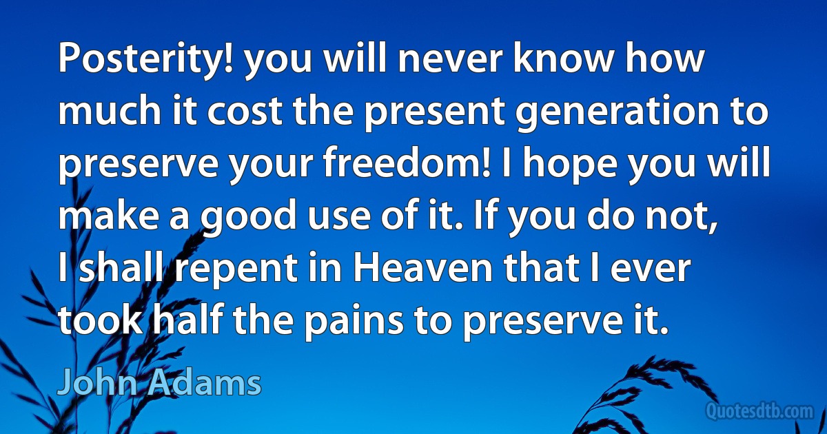 Posterity! you will never know how much it cost the present generation to preserve your freedom! I hope you will make a good use of it. If you do not, I shall repent in Heaven that I ever took half the pains to preserve it. (John Adams)