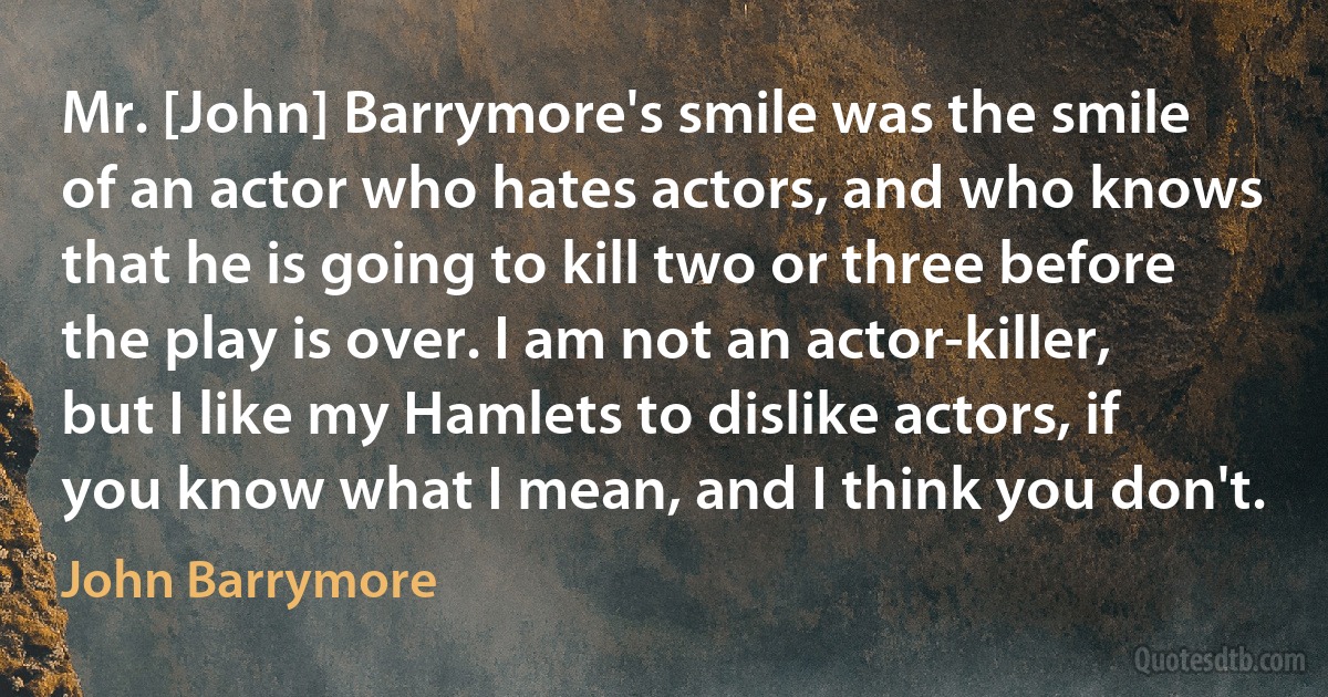 Mr. [John] Barrymore's smile was the smile of an actor who hates actors, and who knows that he is going to kill two or three before the play is over. I am not an actor-killer, but I like my Hamlets to dislike actors, if you know what I mean, and I think you don't. (John Barrymore)