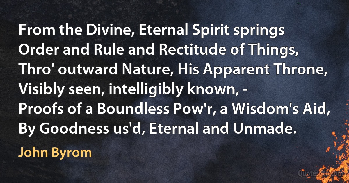 From the Divine, Eternal Spirit springs
Order and Rule and Rectitude of Things,
Thro' outward Nature, His Apparent Throne,
Visibly seen, intelligibly known, -
Proofs of a Boundless Pow'r, a Wisdom's Aid,
By Goodness us'd, Eternal and Unmade. (John Byrom)