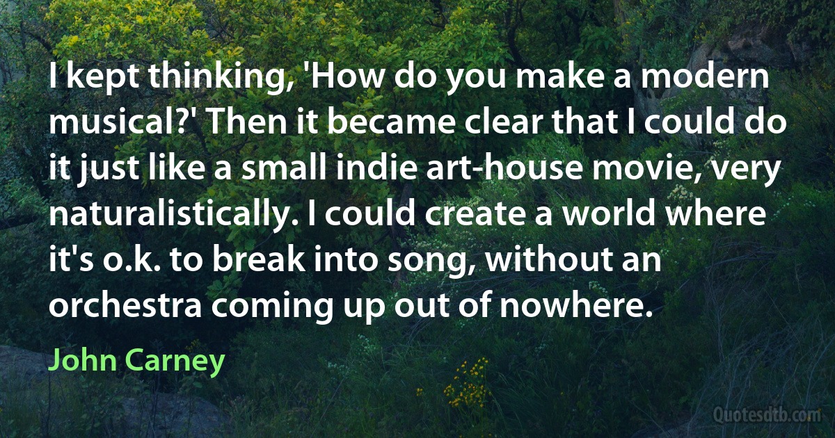 I kept thinking, 'How do you make a modern musical?' Then it became clear that I could do it just like a small indie art-house movie, very naturalistically. I could create a world where it's o.k. to break into song, without an orchestra coming up out of nowhere. (John Carney)