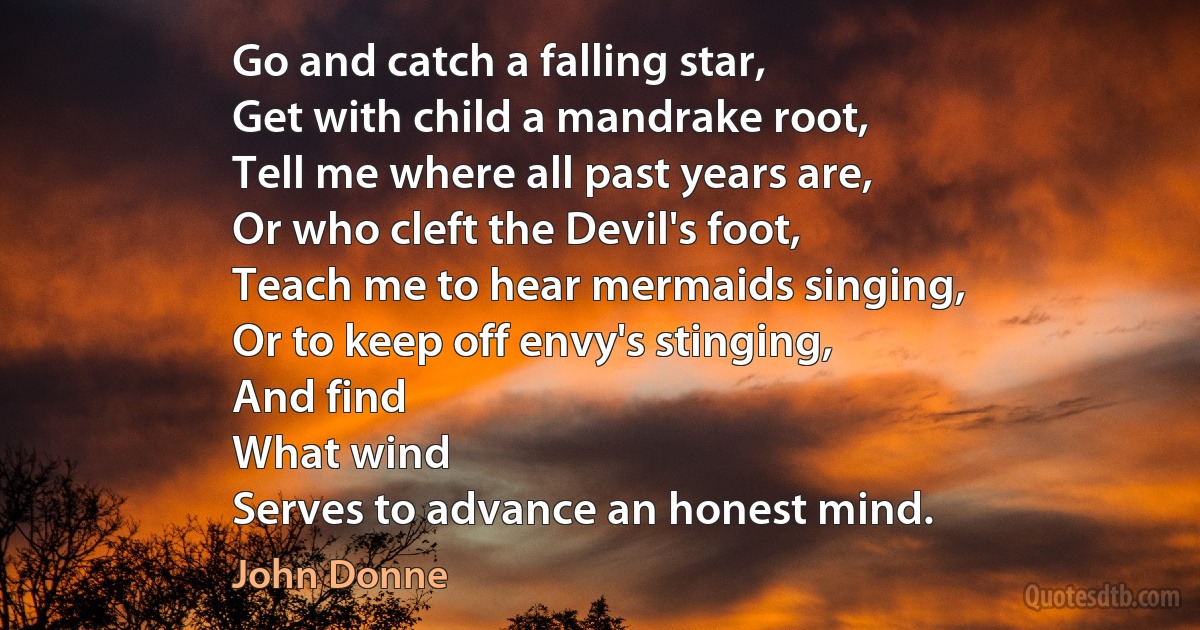 Go and catch a falling star,
Get with child a mandrake root,
Tell me where all past years are,
Or who cleft the Devil's foot,
Teach me to hear mermaids singing,
Or to keep off envy's stinging,
And find
What wind
Serves to advance an honest mind. (John Donne)