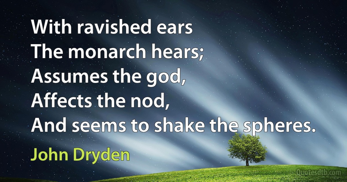 With ravished ears
The monarch hears;
Assumes the god,
Affects the nod,
And seems to shake the spheres. (John Dryden)