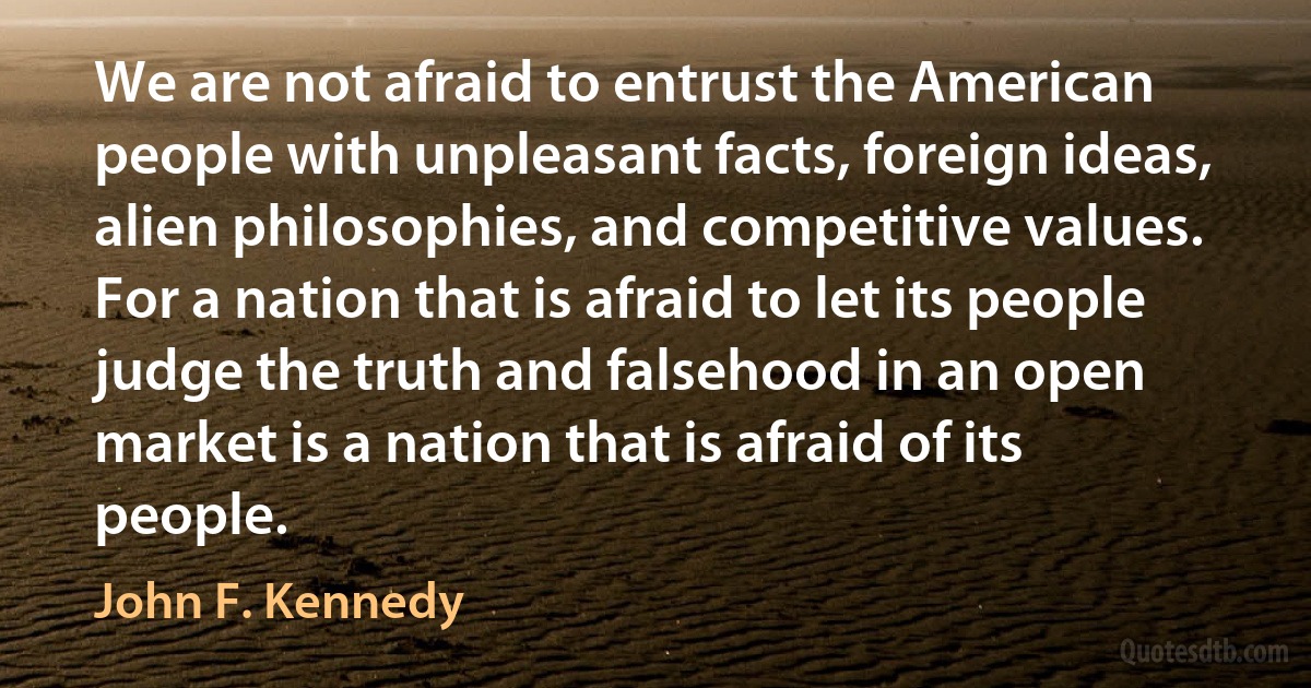 We are not afraid to entrust the American people with unpleasant facts, foreign ideas, alien philosophies, and competitive values. For a nation that is afraid to let its people judge the truth and falsehood in an open market is a nation that is afraid of its people. (John F. Kennedy)