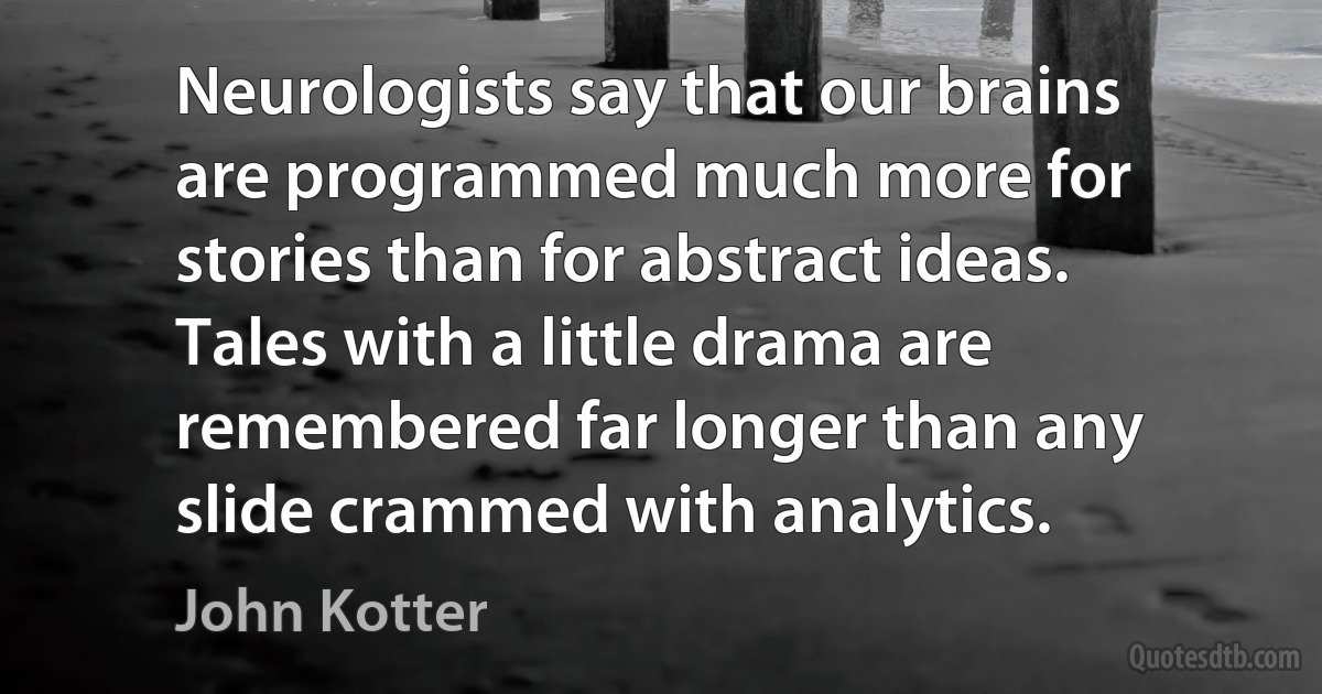 Neurologists say that our brains are programmed much more for stories than for abstract ideas. Tales with a little drama are remembered far longer than any slide crammed with analytics. (John Kotter)