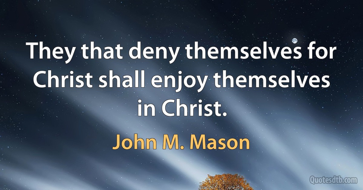 They that deny themselves for Christ shall enjoy themselves in Christ. (John M. Mason)