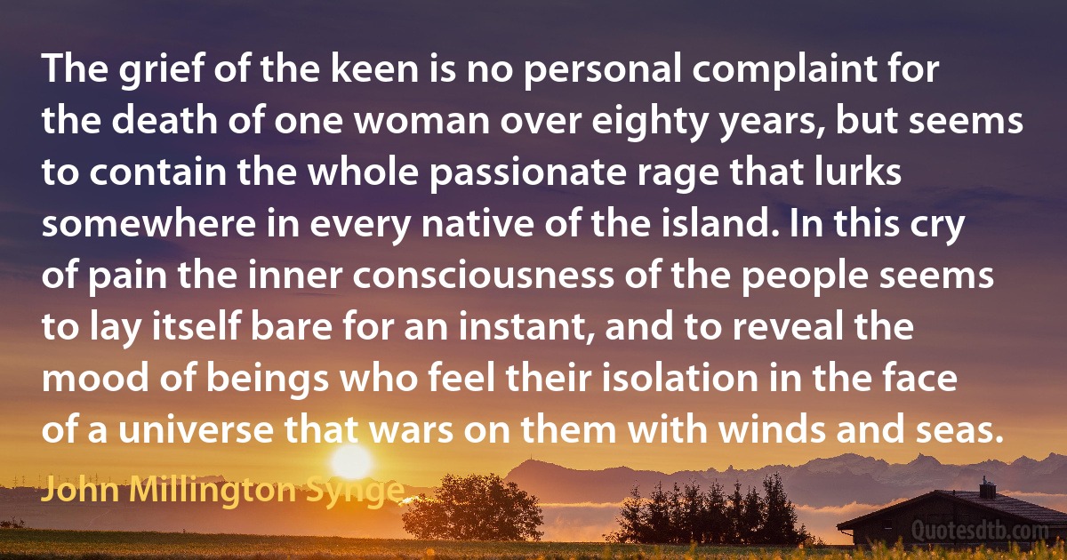 The grief of the keen is no personal complaint for the death of one woman over eighty years, but seems to contain the whole passionate rage that lurks somewhere in every native of the island. In this cry of pain the inner consciousness of the people seems to lay itself bare for an instant, and to reveal the mood of beings who feel their isolation in the face of a universe that wars on them with winds and seas. (John Millington Synge)