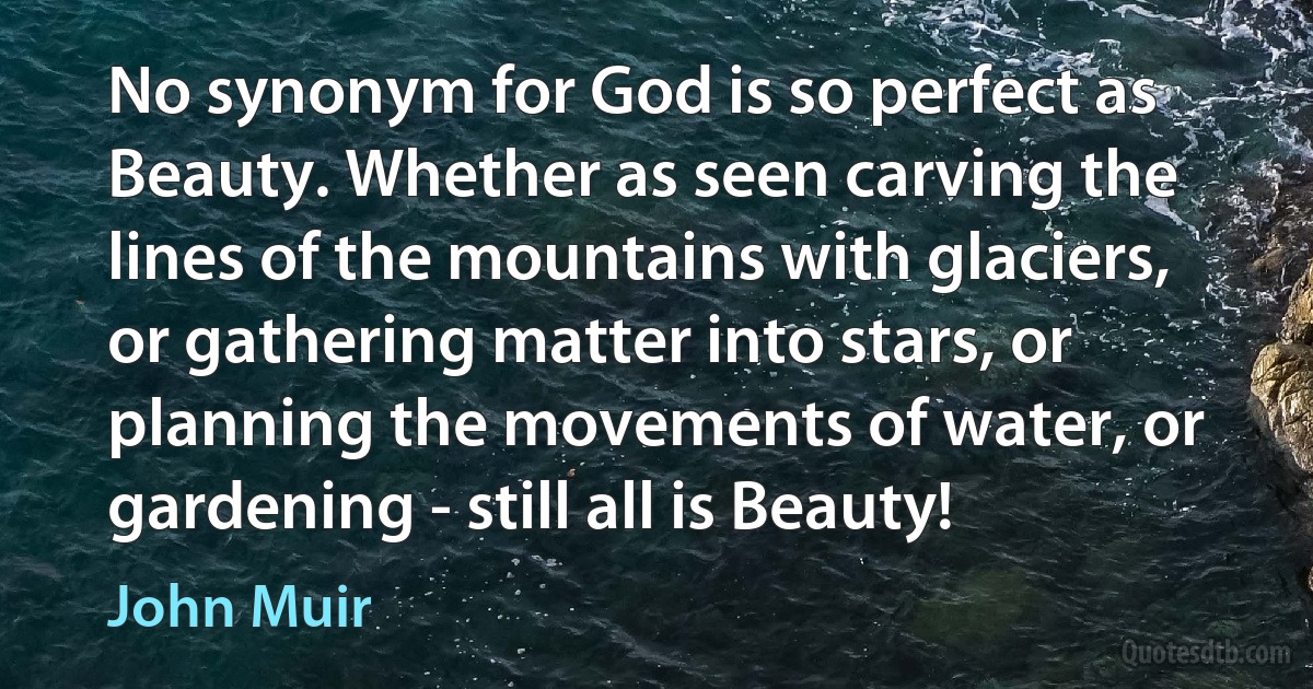 No synonym for God is so perfect as Beauty. Whether as seen carving the lines of the mountains with glaciers, or gathering matter into stars, or planning the movements of water, or gardening - still all is Beauty! (John Muir)