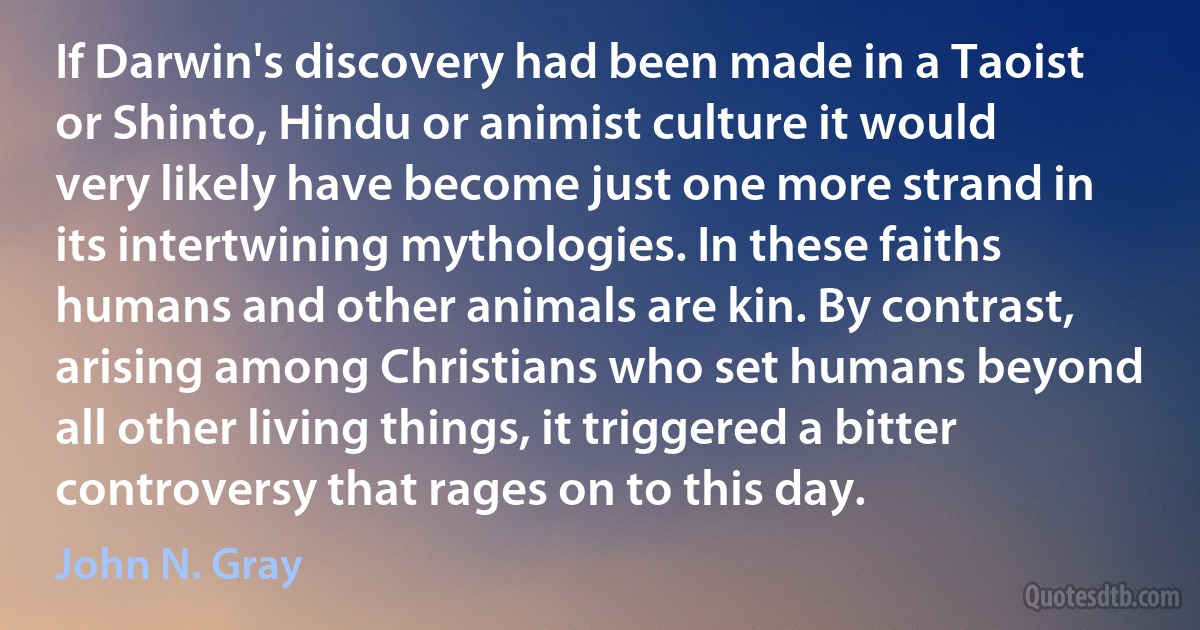 If Darwin's discovery had been made in a Taoist or Shinto, Hindu or animist culture it would very likely have become just one more strand in its intertwining mythologies. In these faiths humans and other animals are kin. By contrast, arising among Christians who set humans beyond all other living things, it triggered a bitter controversy that rages on to this day. (John N. Gray)