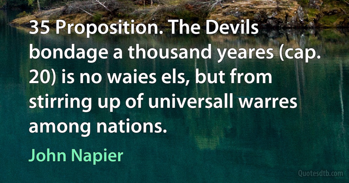 35 Proposition. The Devils bondage a thousand yeares (cap. 20) is no waies els, but from stirring up of universall warres among nations. (John Napier)