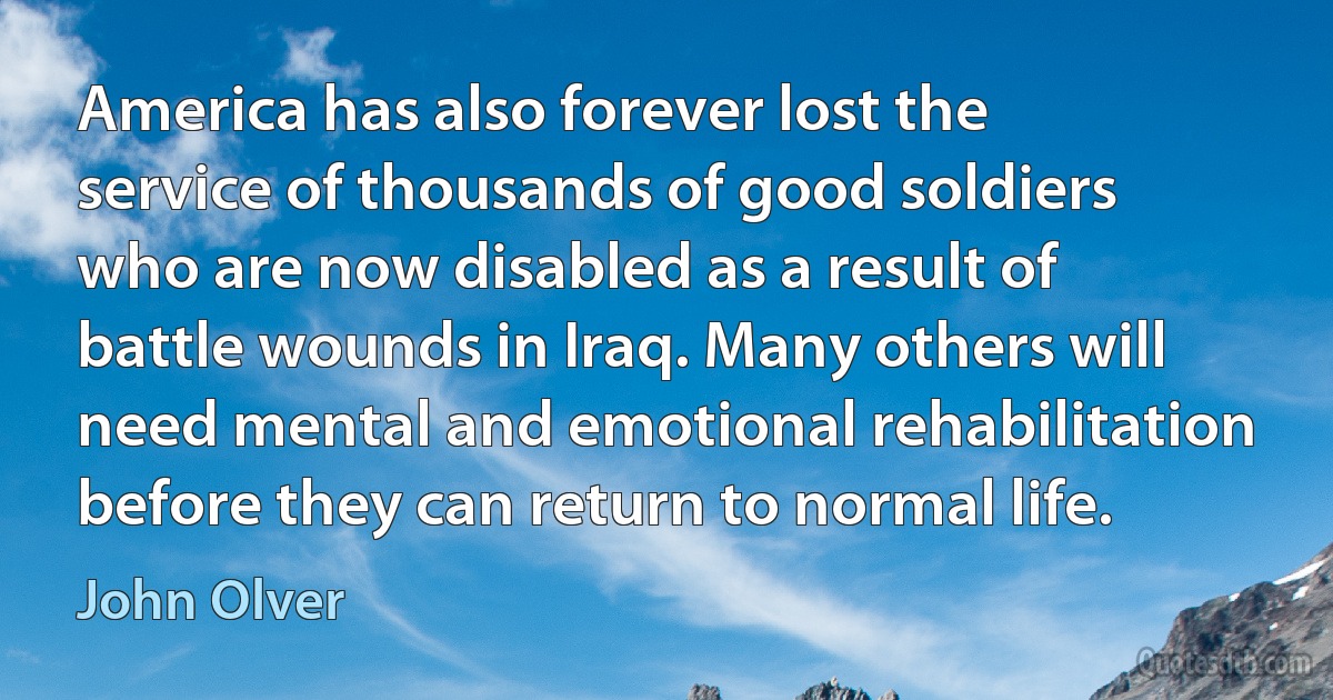 America has also forever lost the service of thousands of good soldiers who are now disabled as a result of battle wounds in Iraq. Many others will need mental and emotional rehabilitation before they can return to normal life. (John Olver)