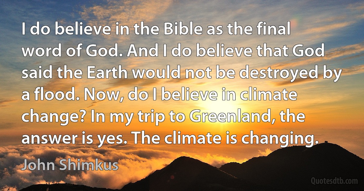 I do believe in the Bible as the final word of God. And I do believe that God said the Earth would not be destroyed by a flood. Now, do I believe in climate change? In my trip to Greenland, the answer is yes. The climate is changing. (John Shimkus)