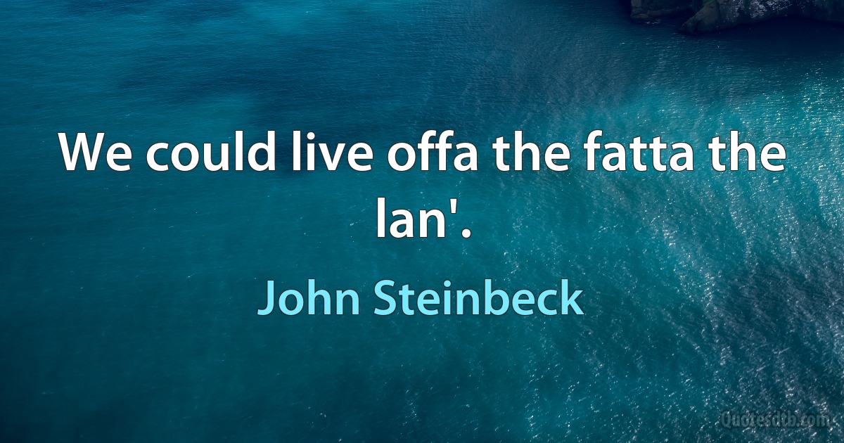 We could live offa the fatta the lan'. (John Steinbeck)