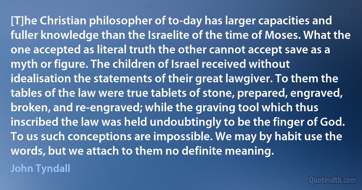 [T]he Christian philosopher of to-day has larger capacities and fuller knowledge than the Israelite of the time of Moses. What the one accepted as literal truth the other cannot accept save as a myth or figure. The children of Israel received without idealisation the statements of their great lawgiver. To them the tables of the law were true tablets of stone, prepared, engraved, broken, and re-engraved; while the graving tool which thus inscribed the law was held undoubtingly to be the finger of God. To us such conceptions are impossible. We may by habit use the words, but we attach to them no definite meaning. (John Tyndall)