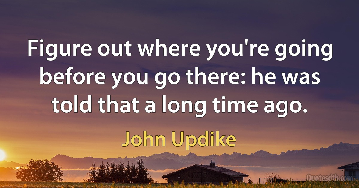 Figure out where you're going before you go there: he was told that a long time ago. (John Updike)