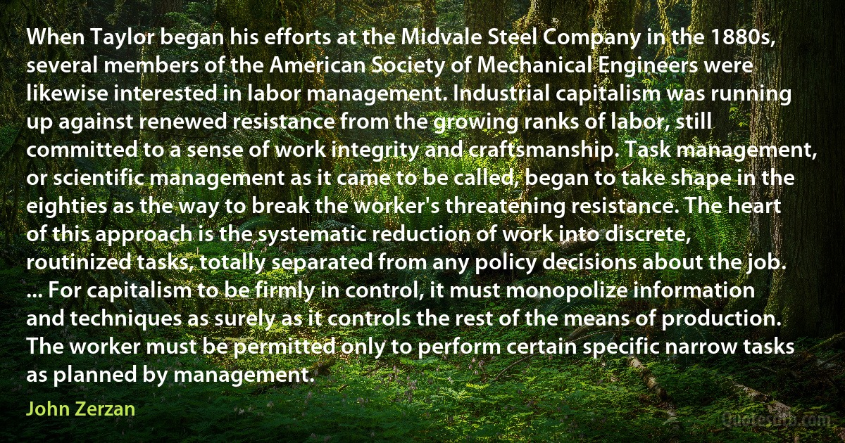 When Taylor began his efforts at the Midvale Steel Company in the 1880s, several members of the American Society of Mechanical Engineers were likewise interested in labor management. Industrial capitalism was running up against renewed resistance from the growing ranks of labor, still committed to a sense of work integrity and craftsmanship. Task management, or scientific management as it came to be called, began to take shape in the eighties as the way to break the worker's threatening resistance. The heart of this approach is the systematic reduction of work into discrete, routinized tasks, totally separated from any policy decisions about the job. ... For capitalism to be firmly in control, it must monopolize information and techniques as surely as it controls the rest of the means of production. The worker must be permitted only to perform certain specific narrow tasks as planned by management. (John Zerzan)