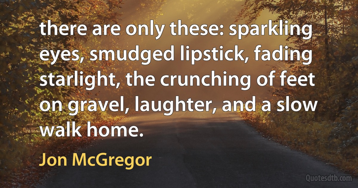 there are only these: sparkling eyes, smudged lipstick, fading starlight, the crunching of feet on gravel, laughter, and a slow walk home. (Jon McGregor)