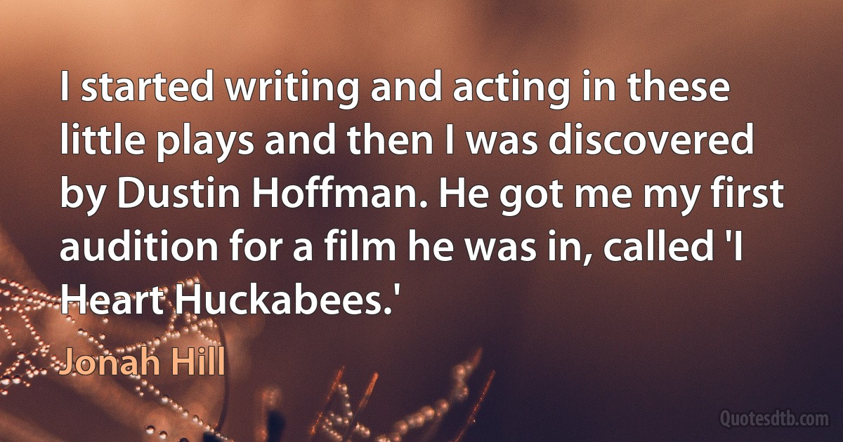 I started writing and acting in these little plays and then I was discovered by Dustin Hoffman. He got me my first audition for a film he was in, called 'I Heart Huckabees.' (Jonah Hill)