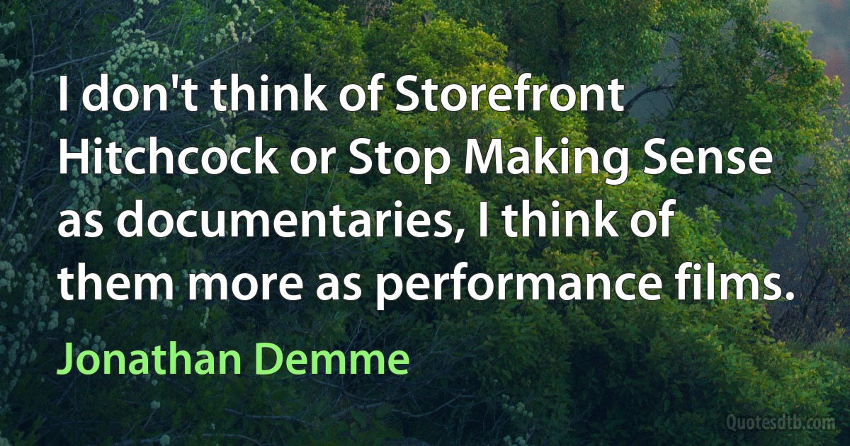 I don't think of Storefront Hitchcock or Stop Making Sense as documentaries, I think of them more as performance films. (Jonathan Demme)