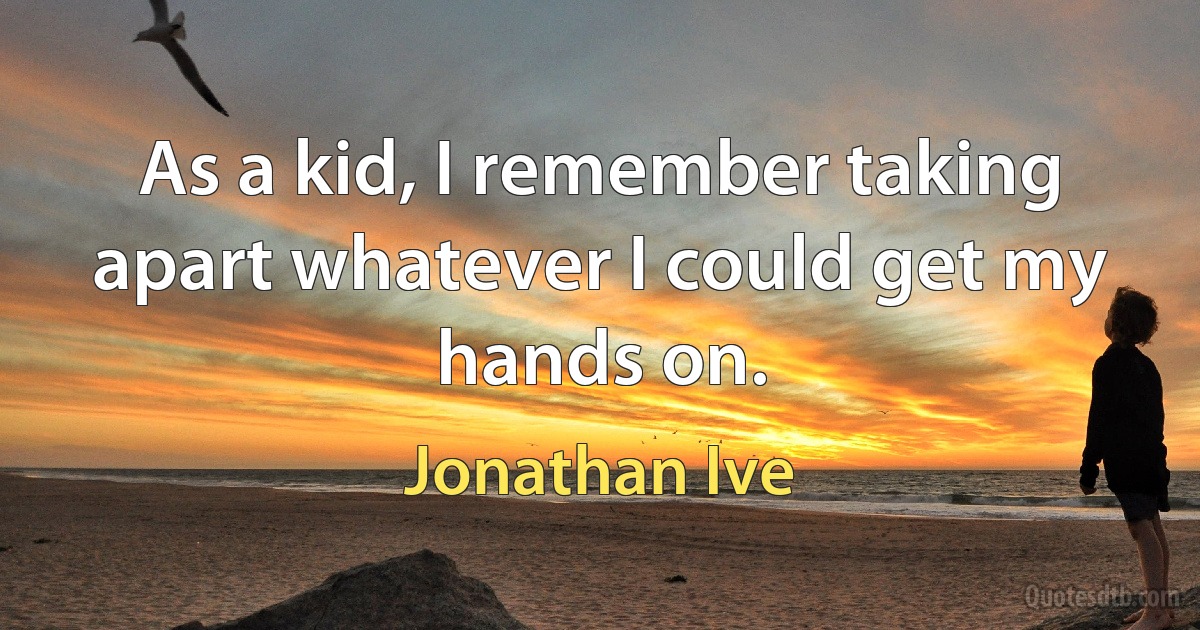 As a kid, I remember taking apart whatever I could get my hands on. (Jonathan Ive)