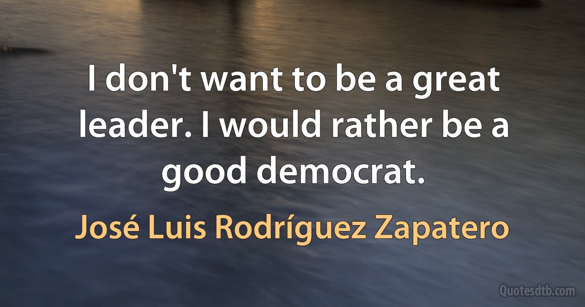 I don't want to be a great leader. I would rather be a good democrat. (José Luis Rodríguez Zapatero)