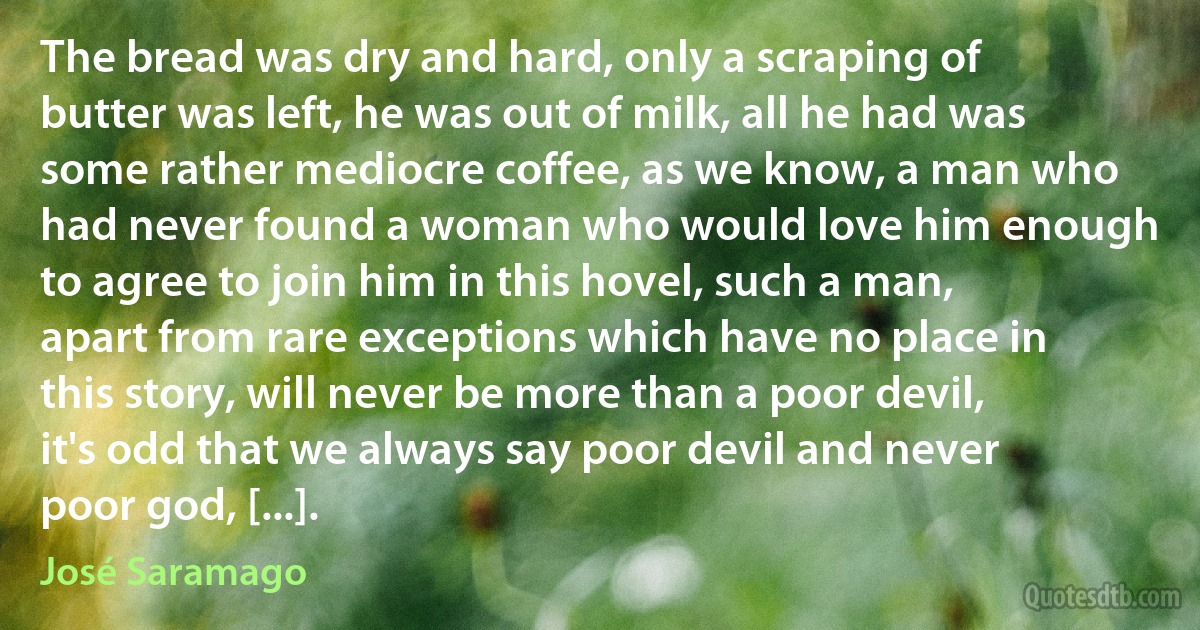 The bread was dry and hard, only a scraping of butter was left, he was out of milk, all he had was some rather mediocre coffee, as we know, a man who had never found a woman who would love him enough to agree to join him in this hovel, such a man, apart from rare exceptions which have no place in this story, will never be more than a poor devil, it's odd that we always say poor devil and never poor god, [...]. (José Saramago)