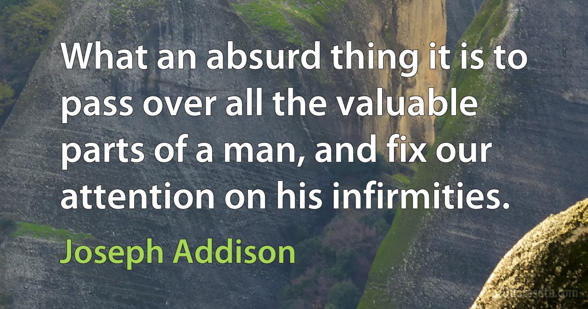 What an absurd thing it is to pass over all the valuable parts of a man, and fix our attention on his infirmities. (Joseph Addison)