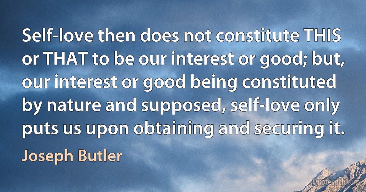 Self-love then does not constitute THIS or THAT to be our interest or good; but, our interest or good being constituted by nature and supposed, self-love only puts us upon obtaining and securing it. (Joseph Butler)