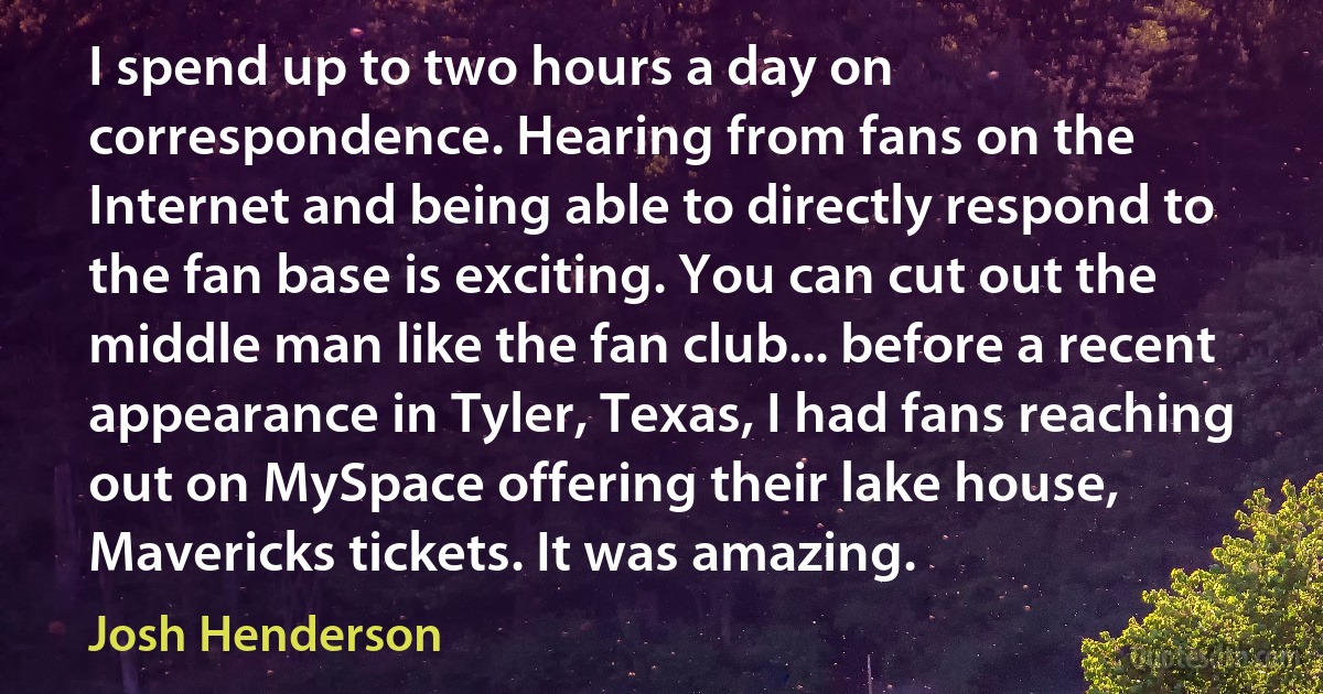 I spend up to two hours a day on correspondence. Hearing from fans on the Internet and being able to directly respond to the fan base is exciting. You can cut out the middle man like the fan club... before a recent appearance in Tyler, Texas, I had fans reaching out on MySpace offering their lake house, Mavericks tickets. It was amazing. (Josh Henderson)