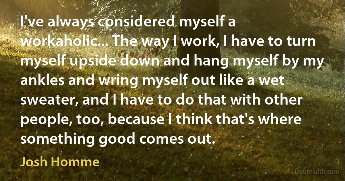 I've always considered myself a workaholic... The way I work, I have to turn myself upside down and hang myself by my ankles and wring myself out like a wet sweater, and I have to do that with other people, too, because I think that's where something good comes out. (Josh Homme)