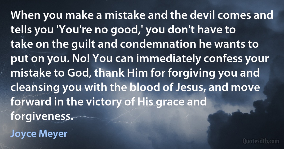 When you make a mistake and the devil comes and tells you 'You're no good,' you don't have to take on the guilt and condemnation he wants to put on you. No! You can immediately confess your mistake to God, thank Him for forgiving you and cleansing you with the blood of Jesus, and move forward in the victory of His grace and forgiveness. (Joyce Meyer)