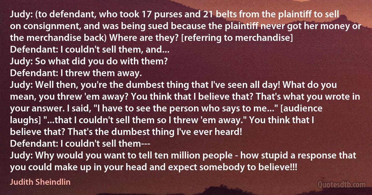 Judy: (to defendant, who took 17 purses and 21 belts from the plaintiff to sell on consignment, and was being sued because the plaintiff never got her money or the merchandise back) Where are they? [referring to merchandise]
Defendant: I couldn't sell them, and...
Judy: So what did you do with them?
Defendant: I threw them away.
Judy: Well then, you're the dumbest thing that I've seen all day! What do you mean, you threw 'em away? You think that I believe that? That's what you wrote in your answer. I said, "I have to see the person who says to me..." [audience laughs] "...that I couldn't sell them so I threw 'em away." You think that I believe that? That's the dumbest thing I've ever heard!
Defendant: I couldn't sell them---
Judy: Why would you want to tell ten million people - how stupid a response that you could make up in your head and expect somebody to believe!!! (Judith Sheindlin)