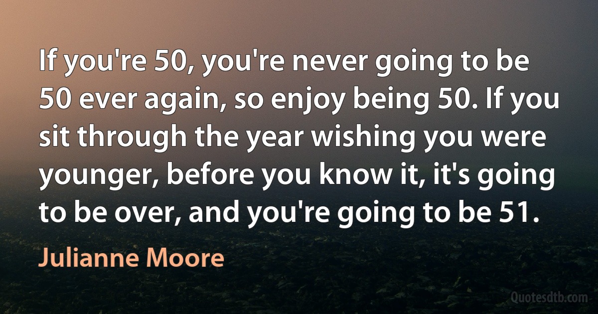 If you're 50, you're never going to be 50 ever again, so enjoy being 50. If you sit through the year wishing you were younger, before you know it, it's going to be over, and you're going to be 51. (Julianne Moore)